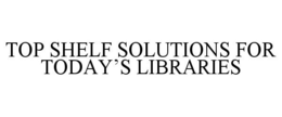 TOP SHELF SOLUTIONS FOR TODAY'S LIBRARIES trademark