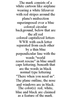 THE MARK CONSISTS OF A WHITE CARTOON LIKE AIRPLANE WEARING A WHITE LIFESAVER WITH RED STRIPES AROUND THE PLANE'S MIDSECTION SUPERIMPOSED OVER A BLUE COLORED CIRCULAR BACKGROUND, BELOW THAT ARE THE ALL RED COLORED CAPITALIZED LETTERS WWR WITH EACH LETTER SEPARATED FROM EACH OTHER BY A THIN BLUE PERPENDICULAR LINE WITH THE WORDS "WORLD RESORT RESCUE" IN BLUE SMALL CAPS LETTERING, BENEATH THAT ARE THE WORDS IN BLACK NORMAL TYPE LETTERING "THERE WHEN YOU NEED US". THE PLANE OUTLINE, THE NOSE AND WINDOWS ARE IN BLACK. THE COLOR(S) RED, WHITE, BLUE AND BLACK ARE CLAIMED AS A FEATURE OF THE MARK. trademark