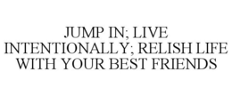 JUMP IN; LIVE INTENTIONALLY; RELISH LIFE WITH YOUR BEST FRIENDS trademark