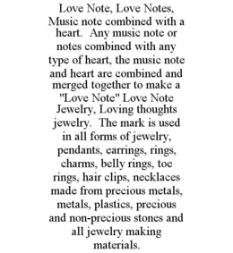 LOVE NOTE, LOVE NOTES, MUSIC NOTE COMBINED WITH A HEART. ANY MUSIC NOTE OR NOTES COMBINED WITH ANY TYPE OF HEART, THE MUSIC NOTE AND HEART ARE COMBINED AND MERGED TOGETHER TO MAKE A "LOVE NOTE" LOVE NOTE JEWELRY, LOVING THOUGHTS JEWELRY. THE MARK IS USED IN ALL FORMS OF JEWELRY, PENDANTS, EARRINGS, RINGS, CHARMS, BELLY RINGS, TOE RINGS, HAIR CLIPS, NECKLACES MADE FROM PRECIOUS METALS, METALS, PLASTICS, PRECIOUS AND NON-PRECIOUS STONES AND ALL JEWELRY MAKING MATERIALS. trademark