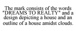 THE MARK CONSISTS OF THE WORDS "DREAMS TO REALTY" AND A DESIGN DEPICTING A HOUSE AND AN OUTLINE OF A HOUSE AMIDST CLOUDS. trademark