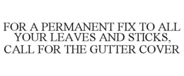 FOR A PERMANENT FIX TO ALL YOUR LEAVES AND STICKS, CALL FOR THE GUTTER COVER trademark
