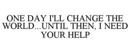 ONE DAY I'LL CHANGE THE WORLD...UNTIL THEN, I NEED YOUR HELP trademark