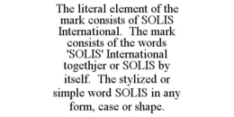 THE LITERAL ELEMENT OF THE MARK CONSISTS OF SOLIS INTERNATIONAL. THE MARK CONSISTS OF THE WORDS 'SOLIS' INTERNATIONAL TOGETHJER OR SOLIS BY ITSELF. THE STYLIZED OR SIMPLE WORD SOLIS IN ANY FORM, CASE OR SHAPE. trademark