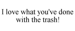 I LOVE WHAT YOU'VE DONE WITH THE TRASH! trademark