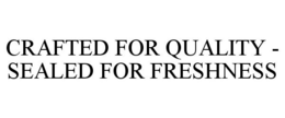 CRAFTED FOR QUALITY - SEALED FOR FRESHNESS trademark