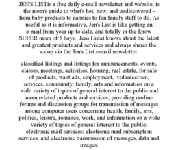JEN'S LISTIS A FREE DAILY E-MAIL NEWSLETTER AND WEBSITE, IS THE MOM'S GUIDE TO WHAT'S HOT, NEW, AND UNDISCOVERED - FROM BABY PRODUCTS TO NANNIES TO FUN FAMILY STUFF TO DO. AS USEFUL AS IT IS INFORMATIVE, JEN'S LIST IS LIKE GETTING AN E-MAIL FROM YOUR UP-TO DATE, AND TOTALLY IN-THE-KNOW SUPER MOM OF 5 BOYS. JENS LISTAT KNOWS ABOUT THE LATEST AND GREATEST PRODUCTS AND SERVICES AND ALWAYS SHARES THE SCOOP VIA THE JEN'S LIST E-MAIL NEWSLETTER. CLASSIFIED LISTINGS AND LISTINGS FOR ANNOUNCEMENTS, EVENTS, CLASSES, MEETINGS, ACTIVITIES, HOUSING, REAL ESTATE, FOR SALE OF PRODUCTS, WANT ADS, EMPLOYMENT, VOLUNTEERISM, SERVICES, COMMUNITY, FAMILY, ARTS AND INFORMATION ON A WIDE VARIETY OF TOPICS OF GENERAL INTEREST TO THE PUBLIC AND MOM RELATED PRODUCTS AND SERVICES; PROVIDING ON-LINE FORUMS AND DISCUSSION GROUPS FOR TRANSMISSION OF MESSAGES AMONG COMPUTER USERS CONCERNING HEALTH, FAMILY, ARTS, POLITICS, LEISURE, ROMANCE, WORK, AND INFORMATION ON A WIDE VARIETY OF TOPICS OF GENERAL INTEREST TO THE PUBLIC; ELECTRONIC MAIL SERVICES; ELECTRONIC MAIL SUBSCRIPTION SERVICES; AND ELECTRONIC TRANSMISSION OF MESSAGES, DATA AND IMAGES. trademark
