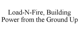 LOAD-N-FIRE, BUILDING POWER FROM THE GROUND UP trademark