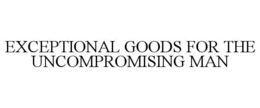 EXCEPTIONAL GOODS FOR THE UNCOMPROMISING MAN trademark
