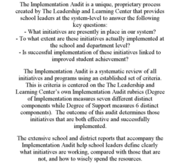 THE IMPLEMENTATION AUDIT IS A UNIQUE, PROPRIETARY PROCESS CREATED BY THE LEADERSHIP AND LEARNING CENTER THAT PROVIDES SCHOOL LEADERS AT THE SYSTEM-LEVEL TO ANSWER THE FOLLOWING KEY QUESTIONS: - WHAT INITIATIVES ARE PRESENTLY IN PLACE IN OUR SYSTEM? - TO WHAT EXTENT ARE THESE INITIATIVES ACTUALLY IMPLEMENTED AT THE SCHOOL AND DEPARTMENT LEVEL? - IS SUCCESSFUL IMPLEMENTATION OF THESE INITIATIVES LINKED TO IMPROVED STUDENT ACHIEVEMENT? THE IMPLEMENTATION AUDIT IS A SYSTEMATIC REVIEW OF ALL INITIATIVES AND PROGRAMS USING AN ESTABLISHED SET OF CRITERIA. THIS IS CRITERIA IS CENTERED ON THE THE LEADERSHIP AND LEARNING CENTER'S OWN IMPLEMENTATION AUDIT RUBRICS (DEGREE OF IMPLEMENTATION MEASURES SEVEN DIFFERENT DISTINCT COMPONENTS WHILE DEGREE OF SUPPORT MEASURES 6 DISTINCT COMPONENTS). THE OUTCOME OF THIS AUDIT DETERMINES THOSE INITIATIVES THAT ARE BOTH EFFECTIVE AND SUCCESSFULLY IMPLEMENTED. THE EXTENSIVE SCHOOL AND DISTRICT REPORTS THAT ACCOMPANY THE IMPLEMENTATION AUDIT HELP SCHOOL LEADERS DEFINE CLEARLY WHAT INITIATIVES ARE WORKING, COMPARED WITH THOSE THAT ARE NOT, AND HOW TO WISELY SPEND THE RESOURCES. trademark