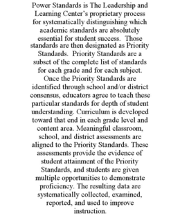 POWER STANDARDS IS THE LEADERSHIP AND LEARNING CENTER'S PROPRIETARY PROCESS FOR SYSTEMATICALLY DISTINGUISHING WHICH ACADEMIC STANDARDS ARE ABSOLUTELY ESSENTIAL FOR STUDENT SUCCESS. THOSE STANDARDS ARE THEN DESIGNATED AS PRIORITY STANDARDS. PRIORITY STANDARDS ARE A SUBSET OF THE COMPLETE LIST OF STANDARDS FOR EACH GRADE AND FOR EACH SUBJECT. ONCE THE PRIORITY STANDARDS ARE IDENTIFIED THROUGH SCHOOL AND/OR DISTRICT CONSENSUS, EDUCATORS AGREE TO TEACH THESE PARTICULAR STANDARDS FOR DEPTH OF STUDENT UNDERSTANDING. CURRICULUM IS DEVELOPED TOWARD THAT END IN EACH GRADE LEVEL AND CONTENT AREA. MEANINGFUL CLASSROOM, SCHOOL, AND DISTRICT ASSESSMENTS ARE ALIGNED TO THE PRIORITY STANDARDS. THESE ASSESSMENTS PROVIDE THE EVIDENCE OF STUDENT ATTAINMENT OF THE PRIORITY STANDARDS, AND STUDENTS ARE GIVEN MULTIPLE OPPORTUNITIES TO DEMONSTRATE PROFICIENCY. THE RESULTING DATA ARE SYSTEMATICALLY COLLECTED, EXAMINED, REPORTED, AND USED TO IMPROVE INSTRUCTION. trademark