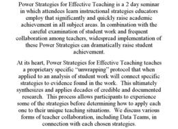 POWER STRATEGIES FOR EFFECTIVE TEACHING IS A 2 DAY SEMINAR IN WHICH ATTENDEES LEARN INSTRUCTIONAL STRATEGIES EDUCATORS EMPLOY THAT SIGNIFICANTLY AND QUICKLY RAISE ACADEMIC ACHIEVEMENT IN ALL SUBJECT AREAS. IN COMBINATION WITH THE CAREFUL EXAMINATION OF STUDENT WORK AND FREQUENT COLLABORATION AMONG TEACHERS, WIDESPREAD IMPLEMENTATION OF THESE POWER STRATEGIES CAN DRAMATICALLY RAISE STUDENT ACHIEVEMENT. AT ITS HEART, POWER STRATEGIES FOR EFFECTIVE TEACHING TEACHES A PROPRIETARY SPECIFIC "UNWRAPPING" PROTOCOL THAT WHEN APPLIED TO AN ANALYSIS OF STUDENT WORK WILL CONNECT SPECIFIC STRATEGIES TO EVIDENCE FOUND IN THE WORK. THIS ULTIMATELY SYNTHESIZES AND APPLIES DECADES OF CREDIBLE AND DOCUMENTED RESEARCH. THIS PROCESS ALLOWS PARTICIPANTS TO EXPERIENCE SOME OF THE STRATEGIES BEFORE DETERMINING HOW TO APPLY EACH ONE TO THEIR UNIQUE TEACHING SITUATIONS. WE DISCUSS VARIOUS FORMS OF TEACHER COLLABORATION, INCLUDING DATA TEAMS, IN CONNECTION WITH EACH CHOSEN STRATEGIES. trademark