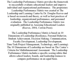 THE LEADERSHIP PERFORMANCE MATRIX PROVIDES THE FRAMEWORK TO SUCCESSFULLY EVALUATE EDUCATIONAL LEADERS AND IMPROVE INDIVIDUAL AND ORGANIZATIONAL PERFORMANCE. THE PROPRIETARY LEADERSHIP PERFORMANCE MATRIX WAS CREATED AT THE LEADERSHIP AND LEARNING CENTER BY DR. DOUGLAS REEVES AND IS BASED ON RESEARCH AND THEORY, AS WELL AS BEST PRACTICES OF LEADERSHIP, ORGANIZATIONAL PERFORMANCE, AND PERSONNEL EVALUATION. THE LEADERSHIP PERFORMANCE MATRIX WAS ORIGINALLY PUBLISHED IN ASSESSING EDUCATIONAL LEADERS (REEVES, 2004, CORWIN PRESS). THE LEADERSHIP PERFORMANCE MATRIX IS BASED ON 10 DIMENSIONS OF LEADERSHIP (RESILIENCE, PERSONAL BEHAVIOR, STUDENT ACHIEVEMENT, DECISION MAKING, COMMUNICATION, FACULTY DEVELOPMENT, LEADERSHIP DEVELOPMENT, TIME/TASK/PROJECT MANAGEMENT, TECHNOLOGY, AND LEARNING). THE 10 DIMENSIONS OF LEADERSHIP ARE BASED ON THE CENTER'S CRITERIA FOR MULTIDIMENSIONAL ASSESSMENT. THE LEADERSHIP PERFORMANCE MATRIX INCLUDES A SPECIFIC SCORING RUBRIC THAT ALLOWS SCHOOL LEADERS, BOARDS, AND LEADERSHIP TRAINEES TO COMPARE PERFORMANCE ON AN EQUAL BASIS. trademark