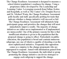 THE CHANGE READINESS ASSESSMENT IS DESIGNED TO MEASURE A SCHOOL DISTRICT POPULATION'S READINESS FOR CHANGE. USING A PROPRIETARY RUBRIC DEVELOPED BY THE LEADERSHIP AND LEARNING CENTER. LEVERAGING RESEARCH FROM FULLAN, KOTTER, AND REIGELUTH, AS WELL AS THE CENTER'S DR. DOUGLAS REEVES AND DR. MICHAEL WASTA, THE CHANGE READINESS ASSESSMENT POLLS FACULTY AND STAFF, SPECIFICALLY PROBING FOR TRAITS THAT INDICATE WHETHER A CHANGE INITIATIVE WILL SUCCEED OR FAIL. THE CHANGE READINESS ASSESSMENT WILL ULTIMATELY HELP PARTICIPANTS GAUGE AND PRIORITIZE THE CHANGES THAT WILL MOST IMMEDIATELY IMPROVE RESULTS. THE MAJORITY OF CHANGE INITIATIVES ARE EITHER NEVER IMPLEMENTED OR IF IMPLEMENTED, ARE UNSUCCESSFUL. ONE OF THE PRIMARY REASONS FOR THIS IS THAT INSUFFICIENT ATTENTION IS GIVEN TO THE POPULATION THAT THE PROPOSED CHANGE IS GOING TO EFFECT. PARTICULARLY IN PUBLIC EDUCATION, THIS POPULATION IS BROAD AND CONTAINS NUMEROUS SUBGROUPS, ANY ONE OF WHICH IS CAPABLE OF DERAILING EVEN THE MOST SOPHISTICATED INITIATIVE. FREQUENTLY THIS OPPOSITION COMES AS A SURPRISE TO THE CHANGE PROPONENTS WHO ARE UNPREPARED TO RESPOND. ARMED WITH INFORMATION GAINED FROM THE CHANGE READINESS ASSESSMENT, THE INDIVIDUAL OR GROUP PROMOTING THE CHANGE INITIATIVE CAN DEVISE STRATEGIES TO ENGAGE EACH SUBGROUP TO SUPPORT THE CHANGE. trademark