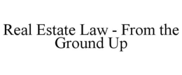 REAL ESTATE LAW - FROM THE GROUND UP trademark