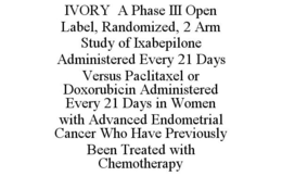 IVORY A PHASE III OPEN LABEL, RANDOMIZED, 2 ARM STUDY OF IXABEPILONE ADMINISTERED EVERY 21 DAYS VERSUS PACLITAXEL OR DOXORUBICIN ADMINISTERED EVERY 21 DAYS IN WOMEN WITH ADVANCED ENDOMETRIAL CANCER WHO HAVE PREVIOUSLY BEEN TREATED WITH CHEMOTHERAPY trademark