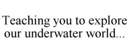 TEACHING YOU TO EXPLORE OUR UNDERWATER WORLD... trademark
