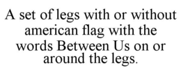 A SET OF LEGS WITH OR WITHOUT AMERICAN FLAG WITH THE WORDS BETWEEN US ON OR AROUND THE LEGS. trademark
