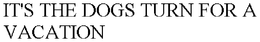 IT'S THE DOGS TURN FOR A VACATION trademark