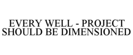 EVERY WELL - PROJECT SHOULD BE DIMENSIONED trademark