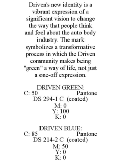 DRIVEN'S NEW IDENTITY IS A VIBRANT EXPRESSION OF A SIGNIFICANT VISION TO CHANGE THE WAY THAT PEOPLE THINK AND FEEL ABOUT THE AUTO BODY INDUSTRY. THE MARK SYMBOLIZES A TRANSFORMATIVE PROCESS IN WHICH THE DRIVEN COMMUNITY MAKES BEING "GREEN" A WAY OF LIFE, NOT JUST A ONE-OFF EXPRESSION. DRIVEN GREEN: C: 50 PANTONE DS 294-1 C (COATED) M: 0 Y: 100 K: 0 DRIVEN BLUE: C: 85 PANTONE DS 214-2 C (COATED) M: 50 Y: 0 K: 0 trademark
