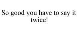 SO GOOD YOU HAVE TO SAY IT TWICE! trademark