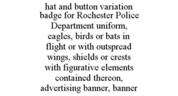 HAT AND BUTTON VARIATION BADGE FOR ROCHESTER POLICE DEPARTMENT UNIFORM, EAGLES, BIRDS OR BATS IN FLIGHT OR WITH OUTSPREAD WINGS, SHIELDS OR CRESTS WITH FIGURATIVE ELEMENTS CONTAINED THEREON, ADVERTISING BANNER, BANNER trademark