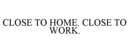 CLOSE TO HOME. CLOSE TO WORK. trademark