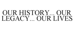 OUR HISTORY... OUR LEGACY... OUR LIVES trademark