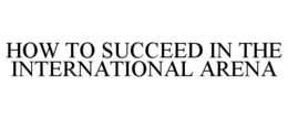 HOW TO SUCCEED IN THE INTERNATIONAL ARENA trademark