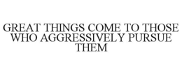 GREAT THINGS COME TO THOSE WHO AGGRESSIVELY PURSUE THEM trademark
