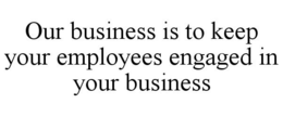 OUR BUSINESS IS TO KEEP YOUR EMPLOYEES ENGAGED IN YOUR BUSINESS trademark