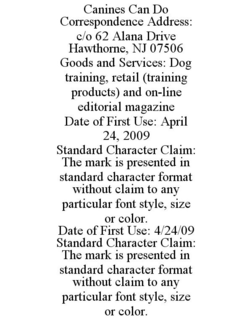 CANINES CAN DO CORRESPONDENCE ADDRESS: C/O 62 ALANA DRIVE HAWTHORNE, NJ 07506 GOODS AND SERVICES: DOG TRAINING, RETAIL (TRAINING PRODUCTS) AND ON-LINE EDITORIAL MAGAZINE DATE OF FIRST USE: APRIL 24, 2009 STANDARD CHARACTER CLAIM: THE MARK IS PRESENTED IN STANDARD CHARACTER FORMAT WITHOUT CLAIM TO ANY PARTICULAR FONT STYLE, SIZE OR COLOR. DATE OF FIRST USE: 4/24/09 STANDARD CHARACTER CLAIM: THE MARK IS PRESENTED IN STANDARD CHARACTER FORMAT WITHOUT CLAIM TO ANY PARTICULAR FONT STYLE, SIZE OR COLOR. trademark