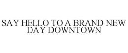 SAY HELLO TO A BRAND NEW DAY DOWNTOWN trademark