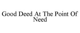 GOOD DEED AT THE POINT OF NEED trademark