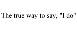 THE TRUE WAY TO SAY, "I DO" trademark