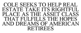 COLE SEEKS TO HELP REAL ESTATE TAKE ITS RIGHTFUL PLACE AS THE ASSET CLASS THAT FULFILLS THE HOPES AND DREAMS OF AMERICAN RETIREES trademark