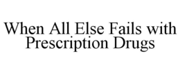 WHEN ALL ELSE FAILS WITH PRESCRIPTION DRUGS trademark