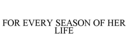 FOR EVERY SEASON OF HER LIFE trademark