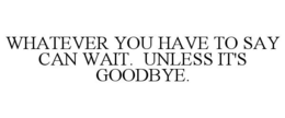 WHATEVER YOU HAVE TO SAY CAN WAIT. UNLESS IT'S GOODBYE. trademark