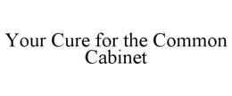 YOUR CURE FOR THE COMMON CABINET trademark