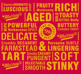 SAVORY AROMATIC LUSCIOUS SHARP FRUITY MUSHROOMY RICH MURRAY'S AGED BOLD TOASTY BITING NUTTY RIPE POWERFUL HERBACEOUS SPICY THE OLDEST THE BEST 1940 EST. BUTTERY COMPLEX TANGY DELICATE MURRAY'S CRUMBLY DECADENT FARMSTEAD & PERVASIVE SUBTLE LINGERING TART SMOKY CREAMY PUNGENT SOFT MURRAY'S DELECTABLE SMOOTH STINKY trademark