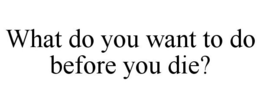 WHAT DO YOU WANT TO DO BEFORE YOU DIE? trademark