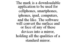 THE MARK IS A DOWNLOADABLE APPLICATION TO BE USED FOR CELLPHONES, SMARTPHONES, IPHONES, IPAD, COMPUTERS, AND THE LIKE. THE SOFTWARE WILL CONVERT THE SURFACE AND OR FACE OF ANY OF THESE DEVICES INTO A MIRROR, HOLDING ALL THE QUALITIES OF A STANDARD MIRROR. trademark