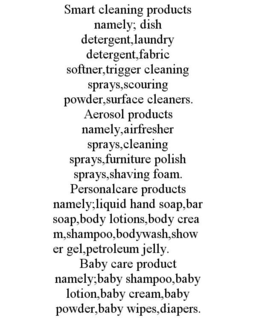 SMART CLEANING PRODUCTS NAMELY; DISH DETERGENT,LAUNDRY DETERGENT,FABRIC SOFTNER,TRIGGER CLEANING SPRAYS,SCOURING POWDER,SURFACE CLEANERS. AEROSOL PRODUCTS NAMELY,AIRFRESHER SPRAYS,CLEANING SPRAYS,FURNITURE POLISH SPRAYS,SHAVING FOAM. PERSONALCARE PRODUCTS NAMELY;LIQUID HAND SOAP,BAR SOAP,BODY LOTIONS,BODY CREAM,SHAMPOO,BODYWASH,SHOWER GEL,PETROLEUM JELLY. BABY CARE PRODUCT NAMELY;BABY SHAMPOO,BABY LOTION,BABY CREAM,BABY POWDER,BABY WIPES,DIAPERS. trademark