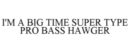 I'M A BIG TIME SUPER TYPE PRO BASS HAWGER trademark