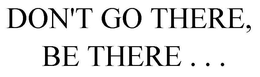 DON'T GO THERE, BE THERE . . . trademark