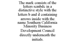 THE MARK CONSISTS OF THE LETTERS SCMBDC IN A DISTINCTIVE STYLE WITH THE LETTERS B AND D CONTAINING ARROWS INSIDE WITH THE NAME SOUTHERN CALIFORNIA MINORITY BUSINESS DEVELOPMENT COUNCIL DIRECTLY UNDERNEATH THE INITIALS. trademark