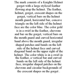 THE MARK CONSISTS OF A KNIGHTS HELMET GORGET WITH A LARGE STYLIZED FEATHER FLOWING ATOP THE HELMET. THE FEATHER, HELMET, GORGET, CRESCENT SHAPES ON THE GORGET, VERTICAL BARS ON THE HELMET MOUTH GUARD, HORIZONTAL BAR, CONCAVE TRIANGLE ON THE LEFT SIDE OF THE HELMET FACE ARE THE COLOR BLUE. THE COLOR GOLD IS IN A SWIRL IN THE FEATHER, CHEVRONS AND BAR ON THE GORGET, VERTICAL BARS ON THE MOUTH GUARD AND CURVED HORIZONTAL BAND ABOVE THE MOUTH GUARD, IRREGULAR SHAPED PATCHES AND BANDS ON THE LEFT SIDE OF THE HELMET FACE AND CURVED DIAGONAL BAND ON THE UPPER RIGHT OF THE HELMET. THE COLOR WHITE IS IN A SWIRL IN THE FEATHER, A VERTICAL BAR AND CURVED BANDS ON THE LEFT SIDE OF THE HELMET FACE, IRREGULAR SHAPED PATCHES ON THE CHEVRONS AND CIRCULAR BACKGROUNDS OF THE CRESCENT SHAPES ON THE GORGET . trademark