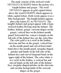 THE MARK CONSISTS OF THE STYLIZED WORDS NEUMANN KNIGHTS BELOW THE PICTURE OF A KNIGHT HELMET AND GORGET. THE WORD NEUMANN APPEARS IN GOLD CAPITAL LETTERS ABOVE THE WORD KNIGHTS WHICH APPEARS IN WHITE CAPITAL LETTERS. BOTH WORDS APPEAR OVER A BLUE BACKGROUND. THE KNIGHT HELMET APPEARS ABOVE THE LETTERS EU IN NEUMANN. THE KNIGHT'S HELMET AND GORGET APPEAR WITH A LARGE STYLIZED FEATHER FLOWING ATOP THE HELMET. THE FEATHER, HELMET, GORGET, CRESCENT SHAPES ON THE GORGET, VERTICAL BARS ON THE HELMET MOUTH GUARD, HORIZONTAL BAR, CONCAVE TRIANGLE ON THE LEFT SIDE OF THE HELMET FACE ARE THE COLOR BLUE. THE COLOR GOLD IS IN A SWIRL IN THE FEATHER, CHEVRONS AND BAR ON THE GORGET, VERTICAL BARS ON THE MOUTH GUARD AND CURVED HORIZONTAL BAND ABOVE THE MOUTH GUARD, IRREGULAR SHAPED PATCHES AND BANDS ON THE LEFT SIDE OF THE HELMET FACE AND CURVED DIAGONAL BAND ON THE UPPER RIGHT OF THE HELMET. THE COLOR WHITE IS IN A SWIRL IN THE FEATHER, A VERTICAL BAR AND CURVED BANDS ON THE LEFT SIDE OF THE HELMET FACE, IRREGULAR SHAPED PATCHES ON THE CHEVRONS AND CIRCULAR BACKGROUNDS OF THE CRESCENT SHAPES ON THE GORGET . trademark